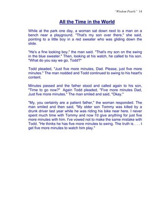 “Wisdom Pearls” 14


                   All the Time in the World
                   U




While at the park one day, a woman sat down next to a man on a
bench near a playground. "That's my son over there," she said,
pointing to a little boy in a red sweater who was gliding down the
slide.

"He's a fine looking boy," the man said. "That's my son on the swing
in the blue sweater." Then, looking at his watch, he called to his son.
"What do you say we go, Todd?"

Todd pleaded, "Just five more minutes, Dad. Please, just five more
minutes." The man nodded and Todd continued to swing to his heart's
content.

Minutes passed and the father stood and called again to his son,
"Time to go now?" Again Todd pleaded, "Five more minutes Dad,
Just five more minutes." The man smiled and said, "Okay."

"My, you certainly are a patient father," the woman responded. The
man smiled and then said, "My older son Tommy was killed by a
drunk driver last year while he was riding his bike near here. I never
spent much time with Tommy and now I'd give anything for just five
more minutes with him. I've vowed not to make the same mistake with
Todd. "He thinks he has five more minutes to swing. The truth is . . . I
get five more minutes to watch him play."
 
