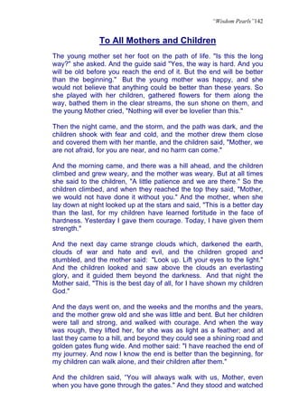 “Wisdom Pearls”142


                To All Mothers and Children
The young mother set her foot on the path of life. "Is this the long
way?" she asked. And the guide said "Yes, the way is hard. And you
will be old before you reach the end of it. But the end will be better
than the beginning." But the young mother was happy, and she
would not believe that anything could be better than these years. So
she played with her children, gathered flowers for them along the
way, bathed them in the clear streams, the sun shone on them, and
the young Mother cried, "Nothing will ever be lovelier than this."

Then the night came, and the storm, and the path was dark, and the
children shook with fear and cold, and the mother drew them close
and covered them with her mantle, and the children said, "Mother, we
are not afraid, for you are near, and no harm can come."

And the morning came, and there was a hill ahead, and the children
climbed and grew weary, and the mother was weary. But at all times
she said to the children, "A little patience and we are there." So the
children climbed, and when they reached the top they said, "Mother,
we would not have done it without you." And the mother, when she
lay down at night looked up at the stars and said, "This is a better day
than the last, for my children have learned fortitude in the face of
hardness. Yesterday I gave them courage. Today, I have given them
strength."

And the next day came strange clouds which, darkened the earth,
clouds of war and hate and evil, and the children groped and
stumbled, and the mother said: "Look up. Lift your eyes to the light."
And the children looked and saw above the clouds an everlasting
glory, and it guided them beyond the darkness. And that night the
Mother said, "This is the best day of all, for I have shown my children
God."

And the days went on, and the weeks and the months and the years,
and the mother grew old and she was little and bent. But her children
were tall and strong, and walked with courage. And when the way
was rough, they lifted her, for she was as light as a feather; and at
last they came to a hill, and beyond they could see a shining road and
golden gates flung wide. And mother said: "I have reached the end of
my journey. And now I know the end is better than the beginning, for
my children can walk alone, and their children after them."

And the children said, “You will always walk with us, Mother, even
when you have gone through the gates." And they stood and watched
 