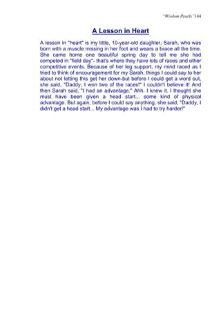 “Wisdom Pearls”144


                      A Lesson in Heart
A lesson in "heart" is my little, 10-year-old daughter, Sarah, who was
born with a muscle missing in her foot and wears a brace all the time.
She came home one beautiful spring day to tell me she had
competed in "field day"- that's where they have lots of races and other
competitive events. Because of her leg support, my mind raced as I
tried to think of encouragement for my Sarah, things I could say to her
about not letting this get her down-but before I could get a word out,
she said, "Daddy, I won two of the races!" I couldn't believe it! And
then Sarah said, "I had an advantage." Ahh. I knew it. I thought she
must have been given a head start... some kind of physical
advantage. But again, before I could say anything, she said, "Daddy, I
didn't get a head start... My advantage was I had to try harder!"
 