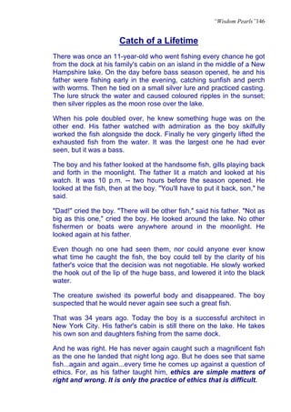 “Wisdom Pearls”146


                       Catch of a Lifetime
There was once an 11-year-old who went fishing every chance he got
from the dock at his family's cabin on an island in the middle of a New
Hampshire lake. On the day before bass season opened, he and his
father were fishing early in the evening, catching sunfish and perch
with worms. Then he tied on a small silver lure and practiced casting.
The lure struck the water and caused coloured ripples in the sunset;
then silver ripples as the moon rose over the lake.

When his pole doubled over, he knew something huge was on the
other end. His father watched with admiration as the boy skilfully
worked the fish alongside the dock. Finally he very gingerly lifted the
exhausted fish from the water. It was the largest one he had ever
seen, but it was a bass.

The boy and his father looked at the handsome fish, gills playing back
and forth in the moonlight. The father lit a match and looked at his
watch. It was 10 p.m. -- two hours before the season opened. He
looked at the fish, then at the boy. "You'll have to put it back, son," he
said.

"Dad!" cried the boy. "There will be other fish," said his father. "Not as
big as this one," cried the boy. He looked around the lake. No other
fishermen or boats were anywhere around in the moonlight. He
looked again at his father.

Even though no one had seen them, nor could anyone ever know
what time he caught the fish, the boy could tell by the clarity of his
father's voice that the decision was not negotiable. He slowly worked
the hook out of the lip of the huge bass, and lowered it into the black
water.

The creature swished its powerful body and disappeared. The boy
suspected that he would never again see such a great fish.

That was 34 years ago. Today the boy is a successful architect in
New York City. His father's cabin is still there on the lake. He takes
his own son and daughters fishing from the same dock.

And he was right. He has never again caught such a magnificent fish
as the one he landed that night long ago. But he does see that same
fish...again and again...every time he comes up against a question of
ethics. For, as his father taught him, ethics are simple matters of
right and wrong. It is only the practice of ethics that is difficult.
 