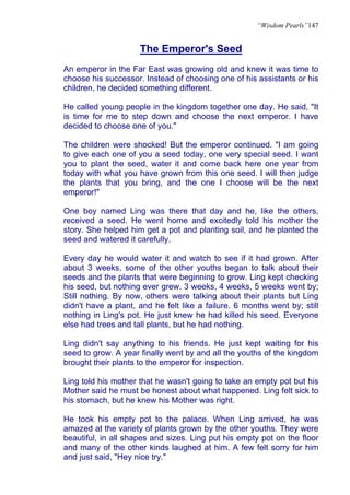 “Wisdom Pearls”147


                     The Emperor's Seed
An emperor in the Far East was growing old and knew it was time to
choose his successor. Instead of choosing one of his assistants or his
children, he decided something different.

He called young people in the kingdom together one day. He said, "It
is time for me to step down and choose the next emperor. I have
decided to choose one of you."

The children were shocked! But the emperor continued. "I am going
to give each one of you a seed today, one very special seed. I want
you to plant the seed, water it and come back here one year from
today with what you have grown from this one seed. I will then judge
the plants that you bring, and the one I choose will be the next
emperor!"

One boy named Ling was there that day and he, like the others,
received a seed. He went home and excitedly told his mother the
story. She helped him get a pot and planting soil, and he planted the
seed and watered it carefully.

Every day he would water it and watch to see if it had grown. After
about 3 weeks, some of the other youths began to talk about their
seeds and the plants that were beginning to grow. Ling kept checking
his seed, but nothing ever grew. 3 weeks, 4 weeks, 5 weeks went by;
Still nothing. By now, others were talking about their plants but Ling
didn't have a plant, and he felt like a failure. 6 months went by; still
nothing in Ling's pot. He just knew he had killed his seed. Everyone
else had trees and tall plants, but he had nothing.

Ling didn't say anything to his friends. He just kept waiting for his
seed to grow. A year finally went by and all the youths of the kingdom
brought their plants to the emperor for inspection.

Ling told his mother that he wasn't going to take an empty pot but his
Mother said he must be honest about what happened. Ling felt sick to
his stomach, but he knew his Mother was right.

He took his empty pot to the palace. When Ling arrived, he was
amazed at the variety of plants grown by the other youths. They were
beautiful, in all shapes and sizes. Ling put his empty pot on the floor
and many of the other kinds laughed at him. A few felt sorry for him
and just said, "Hey nice try."
 