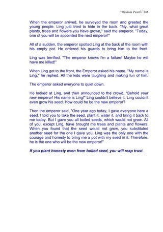 “Wisdom Pearls”148


When the emperor arrived, he surveyed the room and greeted the
young people. Ling just tried to hide in the back. "My, what great
plants, trees and flowers you have grown," said the emperor. "Today,
one of you will be appointed the next emperor!"

All of a sudden, the emperor spotted Ling at the back of the room with
his empty pot. He ordered his guards to bring him to the front.

Ling was terrified. "The emperor knows I'm a failure! Maybe he will
have me killed!"

When Ling got to the front, the Emperor asked his name. "My name is
Ling," he replied. All the kids were laughing and making fun of him.

The emperor asked everyone to quiet down.

He looked at Ling, and then announced to the crowd, "Behold your
new emperor! His name is Ling!" Ling couldn't believe it. Ling couldn't
even grow his seed. How could he be the new emperor?

Then the emperor said, "One year ago today, I gave everyone here a
seed. I told you to take the seed, plant it, water it, and bring it back to
me today. But I gave you all boiled seeds, which would not grow. All
of you, except Ling, have brought me trees and plants and flowers.
When you found that the seed would not grow, you substituted
another seed for the one I gave you. Ling was the only one with the
courage and honesty to bring me a pot with my seed in it. Therefore,
he is the one who will be the new emperor!"

If you plant honesty even from boiled seed, you will reap trust.
 