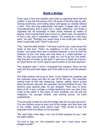 “Wisdom Pearls” 15


                            Build a Bridge
                            U




Once upon a time two brothers who lived on adjoining farms fell into
conflict. It was the first serious rift in 40 years of farming side by side,
sharing machinery, and trading labour and goods as needed without
a hitch. Then the long collaboration fell apart. It began with a small
misunderstanding and it grew into a major difference, and finally it
exploded into an exchange of bitter words followed by weeks of
silence. One morning there was a knock on John's door. He opened it
to find a man with a carpenter's toolbox. "I'm looking for a few days
work,” he said. "Perhaps you would have a few small jobs here and
there I could help with? Could I help you?"

"Yes," said the older brother. "I do have a job for you. Look across the
creek at that farm. That's my neighbour; in fact, it's my younger
brother. Last week there was a meadow between us and he took his
bulldozer to the river levee and now there is a creek between us.
Well, he may have done this to spite me, but I'll go him one better.
See that pile of lumber by the barn? I want you to build me a fence--
an 8-foot fence--so I won't need to see his place or his face anymore."

The carpenter said, "I think I understand the situation. Show me the
nails and the post hole digger and I'll be able to do a job that pleases
you."

The older brother had to go to town, so he helped the carpenter get
the materials ready and then he was off for the day. The carpenter
worked hard all that day measuring, sawing, nailing. About sunset
when the farmer returned, the carpenter had just finished his job. The
farmer's eyes opened wide, his jaw dropped. There was no fence
there at all. It was a bridge--a bridge stretching from one side of the
creek to the other! A fine piece of work handrails and all--and the
neighbour, his younger brother, was coming across, his hand
outstretched.

"You are quite a fellow to build this bridge after all I've said and done."
The two brothers stood at each end of the bridge, and then they met
in the middle, taking each other's hand. They turned to see the
carpenter hoist his toolbox on his shoulder.

"No, wait! Stay a few days. I've a lot of other projects for you," said
the older brother.

"I'd love to stay on," the carpenter said, "but I have many more
bridges to build."
 