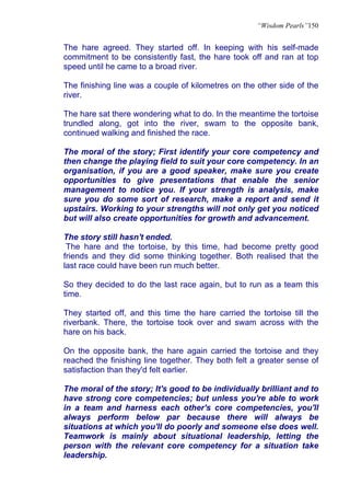 “Wisdom Pearls”150


The hare agreed. They started off. In keeping with his self-made
commitment to be consistently fast, the hare took off and ran at top
speed until he came to a broad river.

The finishing line was a couple of kilometres on the other side of the
river.

The hare sat there wondering what to do. In the meantime the tortoise
trundled along, got into the river, swam to the opposite bank,
continued walking and finished the race.

The moral of the story; First identify your core competency and
then change the playing field to suit your core competency. In an
organisation, if you are a good speaker, make sure you create
opportunities to give presentations that enable the senior
management to notice you. If your strength is analysis, make
sure you do some sort of research, make a report and send it
upstairs. Working to your strengths will not only get you noticed
but will also create opportunities for growth and advancement.

The story still hasn't ended.
 The hare and the tortoise, by this time, had become pretty good
friends and they did some thinking together. Both realised that the
last race could have been run much better.

So they decided to do the last race again, but to run as a team this
time.

They started off, and this time the hare carried the tortoise till the
riverbank. There, the tortoise took over and swam across with the
hare on his back.

On the opposite bank, the hare again carried the tortoise and they
reached the finishing line together. They both felt a greater sense of
satisfaction than they'd felt earlier.

The moral of the story; It's good to be individually brilliant and to
have strong core competencies; but unless you're able to work
in a team and harness each other's core competencies, you'll
always perform below par because there will always be
situations at which you'll do poorly and someone else does well.
Teamwork is mainly about situational leadership, letting the
person with the relevant core competency for a situation take
leadership.
 