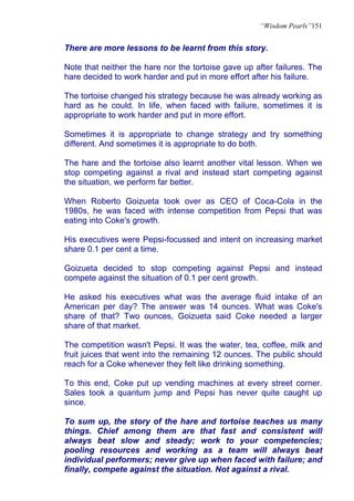 “Wisdom Pearls”151


There are more lessons to be learnt from this story.

Note that neither the hare nor the tortoise gave up after failures. The
hare decided to work harder and put in more effort after his failure.

The tortoise changed his strategy because he was already working as
hard as he could. In life, when faced with failure, sometimes it is
appropriate to work harder and put in more effort.

Sometimes it is appropriate to change strategy and try something
different. And sometimes it is appropriate to do both.

The hare and the tortoise also learnt another vital lesson. When we
stop competing against a rival and instead start competing against
the situation, we perform far better.

When Roberto Goizueta took over as CEO of Coca-Cola in the
1980s, he was faced with intense competition from Pepsi that was
eating into Coke's growth.

His executives were Pepsi-focussed and intent on increasing market
share 0.1 per cent a time.

Goizueta decided to stop competing against Pepsi and instead
compete against the situation of 0.1 per cent growth.

He asked his executives what was the average fluid intake of an
American per day? The answer was 14 ounces. What was Coke's
share of that? Two ounces, Goizueta said Coke needed a larger
share of that market.

The competition wasn't Pepsi. It was the water, tea, coffee, milk and
fruit juices that went into the remaining 12 ounces. The public should
reach for a Coke whenever they felt like drinking something.

To this end, Coke put up vending machines at every street corner.
Sales took a quantum jump and Pepsi has never quite caught up
since.

To sum up, the story of the hare and tortoise teaches us many
things. Chief among them are that fast and consistent will
always beat slow and steady; work to your competencies;
pooling resources and working as a team will always beat
individual performers; never give up when faced with failure; and
finally, compete against the situation. Not against a rival.
 