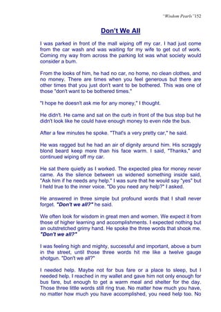 “Wisdom Pearls”152


                           Don’t We All
I was parked in front of the mall wiping off my car. I had just come
from the car wash and was waiting for my wife to get out of work.
Coming my way from across the parking lot was what society would
consider a bum.

From the looks of him, he had no car, no home, no clean clothes, and
no money. There are times when you feel generous but there are
other times that you just don't want to be bothered. This was one of
those "don't want to be bothered times."

"I hope he doesn't ask me for any money," I thought.

He didn't. He came and sat on the curb in front of the bus stop but he
didn't look like he could have enough money to even ride the bus.

After a few minutes he spoke. "That's a very pretty car," he said.

He was ragged but he had an air of dignity around him. His scraggly
blond beard keep more than his face warm. I said, "Thanks," and
continued wiping off my car.

He sat there quietly as I worked. The expected plea for money never
came. As the silence between us widened something inside said,
"Ask him if he needs any help." I was sure that he would say "yes" but
I held true to the inner voice. "Do you need any help?" I asked.

He answered in three simple but profound words that I shall never
forget. "Don't we all?" he said.

We often look for wisdom in great men and women. We expect it from
those of higher learning and accomplishments. I expected nothing but
an outstretched grimy hand. He spoke the three words that shook me.
"Don't we all?"

I was feeling high and mighty, successful and important, above a bum
in the street, until those three words hit me like a twelve gauge
shotgun. "Don't we all?"

I needed help. Maybe not for bus fare or a place to sleep, but I
needed help. I reached in my wallet and gave him not only enough for
bus fare, but enough to get a warm meal and shelter for the day.
Those three little words still ring true. No matter how much you have,
no matter how much you have accomplished, you need help too. No
 