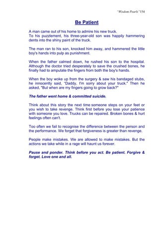 “Wisdom Pearls”154


                           Be Patient
A man came out of his home to admire his new truck.
To his puzzlement, his three-year-old son was happily hammering
dents into the shiny paint of the truck.

The man ran to his son, knocked him away, and hammered the little
boy's hands into pulp as punishment.

When the father calmed down, he rushed his son to the hospital.
Although the doctor tried desperately to save the crushed bones, he
finally had to amputate the fingers from both the boy's hands.

When the boy woke up from the surgery & saw his bandaged stubs,
he innocently said, “Daddy, I'm sorry about your truck." Then he
asked, "But when are my fingers going to grow back?"

The father went home & committed suicide.

Think about this story the next time someone steps on your feet or
you wish to take revenge. Think first before you lose your patience
with someone you love. Trucks can be repaired. Broken bones & hurt
feelings often can't.

Too often we fail to recognise the difference between the person and
the performance. We forget that forgiveness is greater than revenge.

People make mistakes. We are allowed to make mistakes. But the
actions we take while in a rage will haunt us forever.

Pause and ponder. Think before you act. Be patient. Forgive &
forget. Love one and all.
 