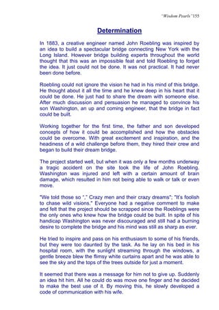 “Wisdom Pearls”155


                         Determination
In 1883, a creative engineer named John Roebling was inspired by
an idea to build a spectacular bridge connecting New York with the
Long Island. However bridge building experts throughout the world
thought that this was an impossible feat and told Roebling to forget
the idea. It just could not be done. It was not practical. It had never
been done before.

Roebling could not ignore the vision he had in his mind of this bridge.
He thought about it all the time and he knew deep in his heart that it
could be done. He just had to share the dream with someone else.
After much discussion and persuasion he managed to convince his
son Washington, an up and coming engineer, that the bridge in fact
could be built.

Working together for the first time, the father and son developed
concepts of how it could be accomplished and how the obstacles
could be overcome. With great excitement and inspiration, and the
headiness of a wild challenge before them, they hired their crew and
began to build their dream bridge.

The project started well, but when it was only a few months underway
a tragic accident on the site took the life of John Roebling.
Washington was injured and left with a certain amount of brain
damage, which resulted in him not being able to walk or talk or even
move.

"We told those so “,” Crazy men and their crazy dreams"; "It’s foolish
to chase wild visions." Everyone had a negative comment to make
and felt that the project should be scrapped since the Roeblings were
the only ones who knew how the bridge could be built. In spite of his
handicap Washington was never discouraged and still had a burning
desire to complete the bridge and his mind was still as sharp as ever.

He tried to inspire and pass on his enthusiasm to some of his friends,
but they were too daunted by the task. As he lay on his bed in his
hospital room, with the sunlight streaming through the windows, a
gentle breeze blew the flimsy white curtains apart and he was able to
see the sky and the tops of the trees outside for just a moment.

It seemed that there was a message for him not to give up. Suddenly
an idea hit him. All he could do was move one finger and he decided
to make the best use of it. By moving this, he slowly developed a
code of communication with his wife.
 