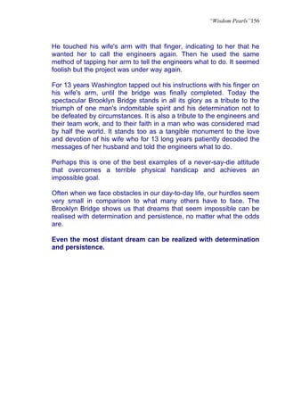 “Wisdom Pearls”156



He touched his wife's arm with that finger, indicating to her that he
wanted her to call the engineers again. Then he used the same
method of tapping her arm to tell the engineers what to do. It seemed
foolish but the project was under way again.

For 13 years Washington tapped out his instructions with his finger on
his wife's arm, until the bridge was finally completed. Today the
spectacular Brooklyn Bridge stands in all its glory as a tribute to the
triumph of one man's indomitable spirit and his determination not to
be defeated by circumstances. It is also a tribute to the engineers and
their team work, and to their faith in a man who was considered mad
by half the world. It stands too as a tangible monument to the love
and devotion of his wife who for 13 long years patiently decoded the
messages of her husband and told the engineers what to do.

Perhaps this is one of the best examples of a never-say-die attitude
that overcomes a terrible physical handicap and achieves an
impossible goal.

Often when we face obstacles in our day-to-day life, our hurdles seem
very small in comparison to what many others have to face. The
Brooklyn Bridge shows us that dreams that seem impossible can be
realised with determination and persistence, no matter what the odds
are.

Even the most distant dream can be realized with determination
and persistence.
 
