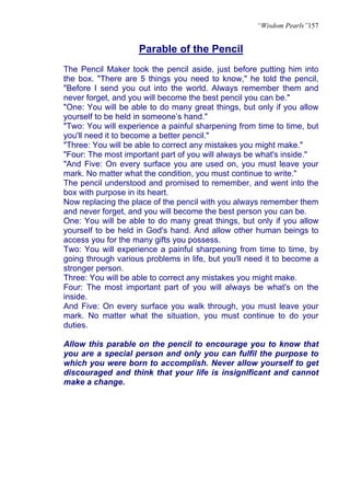 “Wisdom Pearls”157


                    Parable of the Pencil
The Pencil Maker took the pencil aside, just before putting him into
the box. "There are 5 things you need to know," he told the pencil,
"Before I send you out into the world. Always remember them and
never forget, and you will become the best pencil you can be."
"One: You will be able to do many great things, but only if you allow
yourself to be held in someone’s hand."
"Two: You will experience a painful sharpening from time to time, but
you'll need it to become a better pencil."
"Three: You will be able to correct any mistakes you might make."
"Four: The most important part of you will always be what's inside."
"And Five: On every surface you are used on, you must leave your
mark. No matter what the condition, you must continue to write."
The pencil understood and promised to remember, and went into the
box with purpose in its heart.
Now replacing the place of the pencil with you always remember them
and never forget, and you will become the best person you can be.
One: You will be able to do many great things, but only if you allow
yourself to be held in God's hand. And allow other human beings to
access you for the many gifts you possess.
Two: You will experience a painful sharpening from time to time, by
going through various problems in life, but you'll need it to become a
stronger person.
Three: You will be able to correct any mistakes you might make.
Four: The most important part of you will always be what's on the
inside.
And Five: On every surface you walk through, you must leave your
mark. No matter what the situation, you must continue to do your
duties.

Allow this parable on the pencil to encourage you to know that
you are a special person and only you can fulfil the purpose to
which you were born to accomplish. Never allow yourself to get
discouraged and think that your life is insignificant and cannot
make a change.
 