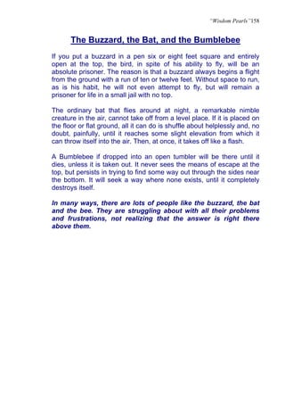 “Wisdom Pearls”158


      The Buzzard, the Bat, and the Bumblebee
If you put a buzzard in a pen six or eight feet square and entirely
open at the top, the bird, in spite of his ability to fly, will be an
absolute prisoner. The reason is that a buzzard always begins a flight
from the ground with a run of ten or twelve feet. Without space to run,
as is his habit, he will not even attempt to fly, but will remain a
prisoner for life in a small jail with no top.

The ordinary bat that flies around at night, a remarkable nimble
creature in the air, cannot take off from a level place. If it is placed on
the floor or flat ground, all it can do is shuffle about helplessly and, no
doubt, painfully, until it reaches some slight elevation from which it
can throw itself into the air. Then, at once, it takes off like a flash.

A Bumblebee if dropped into an open tumbler will be there until it
dies, unless it is taken out. It never sees the means of escape at the
top, but persists in trying to find some way out through the sides near
the bottom. It will seek a way where none exists, until it completely
destroys itself.

In many ways, there are lots of people like the buzzard, the bat
and the bee. They are struggling about with all their problems
and frustrations, not realizing that the answer is right there
above them.
 