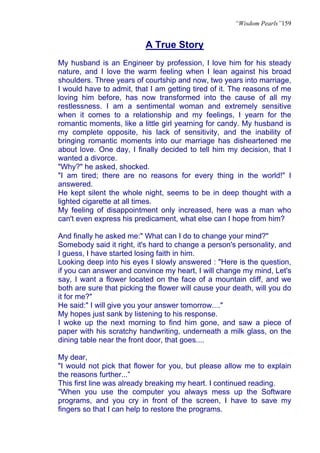 “Wisdom Pearls”159


                           A True Story
My husband is an Engineer by profession, I love him for his steady
nature, and I love the warm feeling when I lean against his broad
shoulders. Three years of courtship and now, two years into marriage,
I would have to admit, that I am getting tired of it. The reasons of me
loving him before, has now transformed into the cause of all my
restlessness. I am a sentimental woman and extremely sensitive
when it comes to a relationship and my feelings, I yearn for the
romantic moments, like a little girl yearning for candy. My husband is
my complete opposite, his lack of sensitivity, and the inability of
bringing romantic moments into our marriage has disheartened me
about love. One day, I finally decided to tell him my decision, that I
wanted a divorce.
"Why?" he asked, shocked.
"I am tired; there are no reasons for every thing in the world!" I
answered.
He kept silent the whole night, seems to be in deep thought with a
lighted cigarette at all times.
My feeling of disappointment only increased, here was a man who
can't even express his predicament, what else can I hope from him?

And finally he asked me:" What can I do to change your mind?"
Somebody said it right, it's hard to change a person's personality, and
I guess, I have started losing faith in him.
Looking deep into his eyes I slowly answered : "Here is the question,
if you can answer and convince my heart, I will change my mind, Let's
say, I want a flower located on the face of a mountain cliff, and we
both are sure that picking the flower will cause your death, will you do
it for me?"
He said:" I will give you your answer tomorrow...."
My hopes just sank by listening to his response.
I woke up the next morning to find him gone, and saw a piece of
paper with his scratchy handwriting, underneath a milk glass, on the
dining table near the front door, that goes....

My dear,
"I would not pick that flower for you, but please allow me to explain
the reasons further...”
This first line was already breaking my heart. I continued reading.
"When you use the computer you always mess up the Software
programs, and you cry in front of the screen, I have to save my
fingers so that I can help to restore the programs.
 