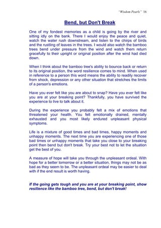 “Wisdom Pearls” 16


                     Bend, but Don't Break
                     U




One of my fondest memories as a child is going by the river and
sitting idly on the bank. There I would enjoy the peace and quiet,
watch the water rush downstream, and listen to the chirps of birds
and the rustling of leaves in the trees. I would also watch the bamboo
trees bend under pressure from the wind and watch them return
gracefully to their upright or original position after the wind had died
down.

When I think about the bamboo tree's ability to bounce back or return
to its original position, the word resilience comes to mind. When used
in reference to a person this word means the ability to readily recover
from shock, depression or any other situation that stretches the limits
of a person's emotions.

Have you ever felt like you are about to snap? Have you ever felt like
you are at your breaking point? Thankfully, you have survived the
experience to live to talk about it.

During the experience you probably felt a mix of emotions that
threatened your health. You felt emotionally drained, mentally
exhausted and you most likely endured unpleasant physical
symptoms.

Life is a mixture of good times and bad times, happy moments and
unhappy moments. The next time you are experiencing one of those
bad times or unhappy moments that take you close to your breaking
point then bend but don't break. Try your best not to let the situation
get the best of you.

A measure of hope will take you through the unpleasant ordeal. With
hope for a better tomorrow or a better situation, things may not be as
bad as they seem to be. The unpleasant ordeal may be easier to deal
with if the end result is worth having.


If the going gets tough and you are at your breaking point, show
resilience like the bamboo tree, bend, but don't break!
 
