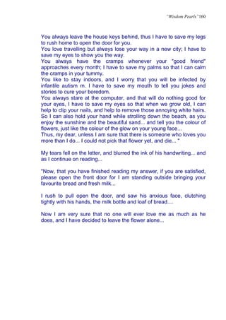 “Wisdom Pearls”160



You always leave the house keys behind, thus I have to save my legs
to rush home to open the door for you.
You love travelling but always lose your way in a new city; I have to
save my eyes to show you the way.
You always have the cramps whenever your "good friend"
approaches every month; I have to save my palms so that I can calm
the cramps in your tummy.
You like to stay indoors, and I worry that you will be infected by
infantile autism m. I have to save my mouth to tell you jokes and
stories to cure your boredom.
You always stare at the computer, and that will do nothing good for
your eyes, I have to save my eyes so that when we grow old, I can
help to clip your nails, and help to remove those annoying white hairs.
So I can also hold your hand while strolling down the beach, as you
enjoy the sunshine and the beautiful sand... and tell you the colour of
flowers, just like the colour of the glow on your young face...
Thus, my dear, unless I am sure that there is someone who loves you
more than I do... I could not pick that flower yet, and die... "

My tears fell on the letter, and blurred the ink of his handwriting... and
as I continue on reading...

"Now, that you have finished reading my answer, if you are satisfied,
please open the front door for I am standing outside bringing your
favourite bread and fresh milk...

I rush to pull open the door, and saw his anxious face, clutching
tightly with his hands, the milk bottle and loaf of bread....

Now I am very sure that no one will ever love me as much as he
does, and I have decided to leave the flower alone...
 