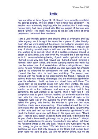“Wisdom Pearls”162


                               Smile

I am a mother of three (ages 14, 12, 3) and have recently completed
my college degree. The last class I had to take was Sociology. The
teacher was absolutely inspiring with the qualities that I wish every
human being had been graced with. Her last project of the term was
called "Smile." The class was asked to go out and smile at three
people and document their reactions.

I am a very friendly person and always smile at everyone and say
hello anyway, so, I thought this would be a piece of cake, literally.
Soon after we were assigned the project, my husband, youngest son,
and I went out to McDonald's one crisp March morning. It was just our
way of sharing special playtime with our son. We were standing in
line, waiting to be served, when all of a sudden everyone around us
began to back away, and then even my husband did. I did not move
an inch... an overwhelming feeling of panic welled up inside of me as
I turned to see why they had moved. As I turned around I smelled a
horrible "dirty body" smell, and there standing behind me were two
poor homeless men. As I looked down at the short gentleman, close
to me, he was "smiling". His beautiful sky blue eyes were full of God's
Light as he searched for acceptance. He said, "Good day" as he
counted the few coins he had been clutching. The second man
fumbled with his hands as he stood behind his friend. I realized the
second man was mentally challenged and the blue-eyed gentleman
was his salvation. I held my tears as I stood there with them. The
young lady at the counter asked him what they wanted. He said,
"Coffee is all Miss" because that was all they could afford. (If they
wanted to sit in the restaurant and warm up, they had to buy
something. He just wanted to be warm). Then I really felt it - the
compulsion was so great I almost reached out and embraced the little
man with the blue eyes. That is when I noticed all eyes in the
restaurant were set on me, judging my every action. I smiled and
asked the young lady behind the counter to give me two more
breakfast meals on a separate tray. I then walked around the corner
to the table that the men had chosen as a resting spot. I put the tray
on the table and laid my hand on the blue-eyed gentleman's cold
hand. He looked up at me, with tears in his eyes, and said, "Thank
you." I leaned over, began to pat his hand and said, "I did not do this
for you. God is here working through me to give you hope." I started
to cry as I walked away to join my husband and son. When I sat down
my husband smiled at me and said, "That is why God gave you to
me, Honey, to give me hope." We held hands for a moment and at
that time, we knew that only because of the Grace that we had been
given were we able to give. We are not church goers, but we are
 