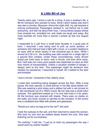 “Wisdom Pearls”164


                        A Little Bit of Joy

Twenty years ago, I drove a cab for a living. It was a cowboy's life, a
life for someone who wanted no boss. What I didn't realize was that it
was also a ministry. Because I drove the night shift, my cab became a
moving confessional. Passengers climbed in, sat behind me in total
anonymity, and told me about their lives. I encountered people whose
lives amazed me, ennobled me, and made me laugh and weep. But
none touched me more than a woman I picked up late one August
night.

I responded to a call from a small brick fourplex in a quiet part of
town. I assumed I was being sent to pick up some partiers, or
someone who had just had a fight with a lover, or a worker heading to
an early shift at some factory in the industrial part of town. When I
arrived at 2:30 a.m., the building was dark except for a single light in
a ground floor window. Under these circumstances, many drivers
would just honk once or twice, wait a minute, and then drive away.
But I had seen too many poor people who depended on taxis as their
only means of transportation. Unless a situation smelled of danger, I
always went to the door. This passenger might be someone who
needed my assistance, I reasoned to myself. So I walked to the door
and knocked.

"Just a minute," answered a frail, elderly voice.

I could hear something being dragged across the floor. After a long
pause, the door opened. A small woman in her 80s stood before me.
She was wearing a print dress and a pillbox hat with a veil pinned on
it, like somebody out of a 1940's movie. By her side was a small nylon
suitcase. The apartment looked as if no one had lived in it for years.
All the furniture was covered with sheets. There were no clocks on
the walls, any knick- knacks or utensils on the counters. In the corner
was a cardboard box filled with photos and glassware.

"Would you carry my bag out to the car?" she said.

I took the suitcase to the cab, and then returned to assist the woman.
She took my arm and we walked slowly toward the curb. She kept
thanking me for my kindness.

"It's nothing," I told her. "I just try to treat my passengers the way I
would want my mother treated."
 