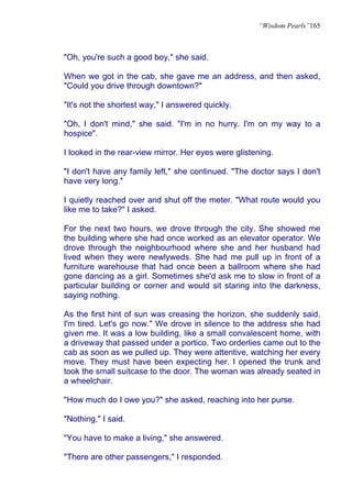 “Wisdom Pearls”165



"Oh, you're such a good boy," she said.

When we got in the cab, she gave me an address, and then asked,
"Could you drive through downtown?"

"It's not the shortest way," I answered quickly.

"Oh, I don't mind," she said. "I'm in no hurry. I'm on my way to a
hospice".

I looked in the rear-view mirror. Her eyes were glistening.

"I don't have any family left," she continued. "The doctor says I don't
have very long."

I quietly reached over and shut off the meter. "What route would you
like me to take?" I asked.

For the next two hours, we drove through the city. She showed me
the building where she had once worked as an elevator operator. We
drove through the neighbourhood where she and her husband had
lived when they were newlyweds. She had me pull up in front of a
furniture warehouse that had once been a ballroom where she had
gone dancing as a girl. Sometimes she'd ask me to slow in front of a
particular building or corner and would sit staring into the darkness,
saying nothing.

As the first hint of sun was creasing the horizon, she suddenly said,
I'm tired. Let's go now." We drove in silence to the address she had
given me. It was a low building, like a small convalescent home, with
a driveway that passed under a portico. Two orderlies came out to the
cab as soon as we pulled up. They were attentive, watching her every
move. They must have been expecting her. I opened the trunk and
took the small suitcase to the door. The woman was already seated in
a wheelchair.

"How much do I owe you?" she asked, reaching into her purse.

"Nothing," I said.

"You have to make a living," she answered.

"There are other passengers," I responded.
 
