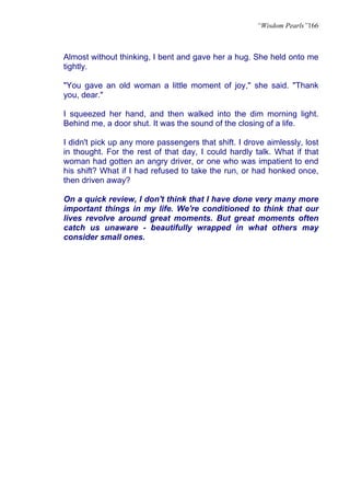 “Wisdom Pearls”166



Almost without thinking, I bent and gave her a hug. She held onto me
tightly.

"You gave an old woman a little moment of joy," she said. "Thank
you, dear."

I squeezed her hand, and then walked into the dim morning light.
Behind me, a door shut. It was the sound of the closing of a life.

I didn't pick up any more passengers that shift. I drove aimlessly, lost
in thought. For the rest of that day, I could hardly talk. What if that
woman had gotten an angry driver, or one who was impatient to end
his shift? What if I had refused to take the run, or had honked once,
then driven away?

On a quick review, I don't think that I have done very many more
important things in my life. We're conditioned to think that our
lives revolve around great moments. But great moments often
catch us unaware - beautifully wrapped in what others may
consider small ones.
 