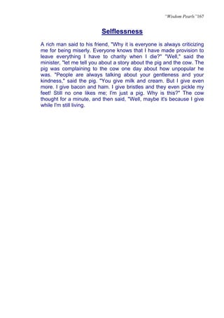 “Wisdom Pearls”167


                          Selflessness
A rich man said to his friend, "Why it is everyone is always criticizing
me for being miserly. Everyone knows that I have made provision to
leave everything I have to charity when I die?" "Well," said the
minister, "let me tell you about a story about the pig and the cow. The
pig was complaining to the cow one day about how unpopular he
was. "People are always talking about your gentleness and your
kindness," said the pig. "You give milk and cream. But I give even
more. I give bacon and ham. I give bristles and they even pickle my
feet! Still no one likes me; I'm just a pig. Why is this?" The cow
thought for a minute, and then said, "Well, maybe it's because I give
while I'm still living.
 