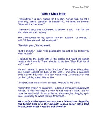 “Wisdom Pearls”169


                        With a Little Help
I was sitting in a train, waiting for it to start. Across from me sat a
small boy, asking questions as children do. He asked his mother,
"When will the train start?"

I saw my chance and volunteered to answer. I said, "The train will
start when we start pushing."

The child opened his big eyes in surprise, "Really?" "Of course," I
said. "Unless we push, it doesn't start."

"Then let's push," he exclaimed.

"Just a minute," I said. "The passengers are not all on. I'll tell you
when to push."

I watched for the signal light at the station and heard the station
master's shrill whistle. Then I shouted to the boy, "Now! Push for all
you're worth."

He and I started to push in the direction of the engine. We pushed
and pushed against the back of the seat.... and soon a contented
smile lit up the boy's face. The train was moving ... very slowly at first,
but then gaining speed little by little.

I congratulated the lad on his success. "We DID it! We DID it!

"Wasn't that great?" he exclaimed. He looked immensely pleased with
himself. He was travelling in a train he had helped to start. I did not
have the heart to tell him about the monstrous engine chugging up in
front. Eventually he would find out for himself...

We usually attribute great success to our little actions, forgetting
that behind them all is that almighty unseen power called God,
whose power often makes us look powerful.
 