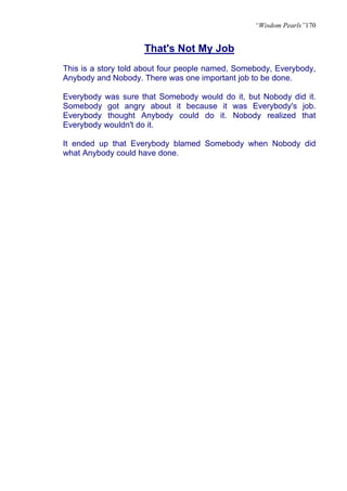 “Wisdom Pearls”170


                     That's Not My Job
This is a story told about four people named, Somebody, Everybody,
Anybody and Nobody. There was one important job to be done.

Everybody was sure that Somebody would do it, but Nobody did it.
Somebody got angry about it because it was Everybody's job.
Everybody thought Anybody could do it. Nobody realized that
Everybody wouldn't do it.

It ended up that Everybody blamed Somebody when Nobody did
what Anybody could have done.
 