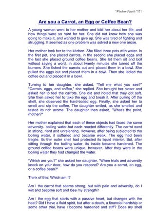 “Wisdom Pearls”171


      Are you a Carrot, an Egg or Coffee Bean?
A young woman went to her mother and told her about her life, and
how things were so hard for her. She did not know how she was
going to make it, and wanted to give up. She was tired of fighting and
struggling. It seemed as one problem was solved a new one arose.

Her mother took her to the kitchen. She filled three pots with water. In
the first pot, she placed carrots, in the second she placed eggs and
the last she placed ground coffee beans. She let them sit and boil
without saying a word. In about twenty minutes she turned off the
burners. She fished the carrots out and placed them in a bowl. She
pulled the eggs out and placed them in a bowl. Then she ladled the
coffee out and placed it in a bowl.

Turning to her daughter, she asked, "Tell me what you see?"
"Carrots, eggs, and coffee," she replied. She brought her closer and
asked her to feel the carrots. She did and noted that they got soft.
She then asked her to take the egg and break it. After pulling off the
shell, she observed the hard-boiled egg. Finally, she asked her to
smell and sip the coffee. The daughter smiled, as she smelled and
tasted its rich aroma. The daughter then asked, "What's the point,
mother?"

Her mother explained that each of these objects had faced the same
adversity- boiling water-but each reacted differently. The carrot went
in strong, hard and unrelenting. However, after being subjected to the
boiling water, it softened and became weak. The egg had been
fragile. Its thin outer shell had protected its liquid interior. But, after
sitting through the boiling water, its inside became hardened. The
ground coffee beans were unique, however. After they were in the
boiling water they had changed the water.

"Which are you?" she asked her daughter. "When trials and adversity
knock on your door, how do you respond? Are you a carrot, an egg,
or a coffee bean?"

Think of this: Which am I?

Am I the carrot that seems strong, but with pain and adversity, do I
wilt and become soft and lose my strength?

Am I the egg that starts with a passive heart, but changes with the
heat? Did I have a fluid spirit, but after a death, a financial hardship or
some other trial, have I become hardened and stiff? Does my shell
 
