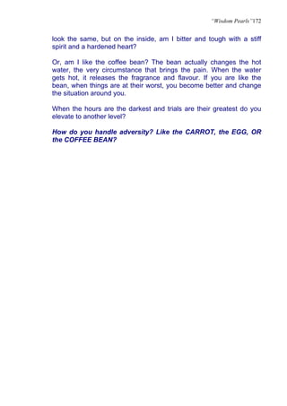 “Wisdom Pearls”172


look the same, but on the inside, am I bitter and tough with a stiff
spirit and a hardened heart?

Or, am I like the coffee bean? The bean actually changes the hot
water, the very circumstance that brings the pain. When the water
gets hot, it releases the fragrance and flavour. If you are like the
bean, when things are at their worst, you become better and change
the situation around you.

When the hours are the darkest and trials are their greatest do you
elevate to another level?

How do you handle adversity? Like the CARROT, the EGG, OR
the COFFEE BEAN?
 