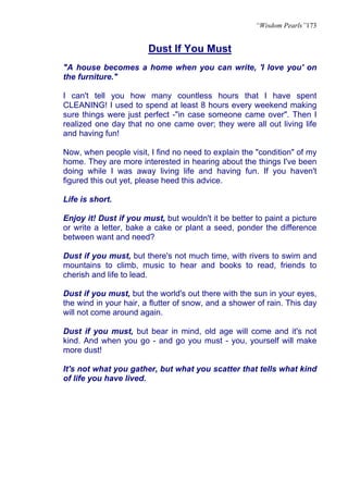 “Wisdom Pearls”173


                        Dust If You Must
"A house becomes a home when you can write, 'I love you' on
the furniture."

I can't tell you how many countless hours that I have spent
CLEANING! I used to spend at least 8 hours every weekend making
sure things were just perfect -"in case someone came over". Then I
realized one day that no one came over; they were all out living life
and having fun!

Now, when people visit, I find no need to explain the "condition" of my
home. They are more interested in hearing about the things I've been
doing while I was away living life and having fun. If you haven't
figured this out yet, please heed this advice.

Life is short.

Enjoy it! Dust if you must, but wouldn't it be better to paint a picture
or write a letter, bake a cake or plant a seed, ponder the difference
between want and need?

Dust if you must, but there's not much time, with rivers to swim and
mountains to climb, music to hear and books to read, friends to
cherish and life to lead.

Dust if you must, but the world's out there with the sun in your eyes,
the wind in your hair, a flutter of snow, and a shower of rain. This day
will not come around again.

Dust if you must, but bear in mind, old age will come and it's not
kind. And when you go - and go you must - you, yourself will make
more dust!

It's not what you gather, but what you scatter that tells what kind
of life you have lived.
 