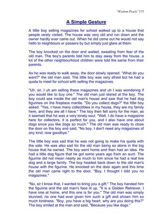 “Wisdom Pearls”175


                       A Simple Gesture
A little boy selling magazines for school walked up to a house that
people rarely visited. The house was very old and run down and the
owner hardly ever came out. When he did come out he would not say
hello to neighbours or passers by but simply just glare at them.

The boy knocked on the door and waited, sweating from fear of the
old man. The boy's parents told him to stay away from the house, a
lot of the other neighbourhood children were told the same from their
parents.

As he was ready to walk away, the door slowly opened. “What do you
want?" the old man said. The little boy was very afraid but he had a
quota to meet for school with selling the magazines.

"Uh, sir, I uh am selling these magazines and uh I was wondering if
you would like to buy one." The old man just stared at the boy. The
boy could see inside the old man's house and saw that he had dog
figurines on the fireplace mantle. "Do you collect dogs?" the little boy
asked. "Yes, I have many collectibles in my house, they are my family
here, and they are all I have." The boy then felt sorry for the man, as
it seemed that he was a very lonely soul. "Well, I do have a magazine
here for collectors, it is perfect for you, and I also have one about
dogs since you like dogs so much." The old man was ready to close
the door on the boy and said, "No boy, I don't need any magazines of
any kind, now goodbye."

The little boy was sad that he was not going to make his quota with
the sale. He was also sad for the old man being so alone in the big
house that he owned. The boy went home and then had an idea. He
had a little dog figure that he got some years ago from an aunt. The
figurine did not mean nearly as much to him since he had a real live
dog and a large family. The boy headed back down to the old man's
house with the figurine. He knocked on the door again and this time
the old man came right to the door. "Boy, I thought I told you no
magazines."

"No, sir I know that, I wanted to bring you a gift." The boy handed him
the figurine and the old man's face lit up. "It is a Golden Retriever, I
have one at home, and this one is for you." The old man was simply
stunned; no one had ever given him such a gift and shown him so
much kindness. "Boy, you have a big heart, why are you doing this?"
The boy smiled at the man and said, "Because you like dogs."
 