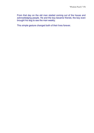 “Wisdom Pearls”176



From that day on the old man started coming out of the house and
acknowledging people. He and the boy became friends; the boy even
brought his dog to see the man weekly.

This simple gesture changed both of their lives forever.
 