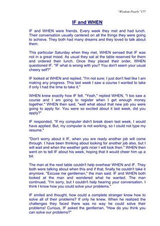 “Wisdom Pearls”177


                           IF and WHEN
IF and WHEN were friends. Every week they met and had lunch.
Their conversation usually cantered on all the things they were going
to achieve. They both had many dreams and they loved to talk about
them.

This particular Saturday when they met, WHEN sensed that IF was
not in a great mood. As usual they sat at the table reserved for them
and ordered their lunch. Once they placed their order, WHEN
questioned IF. "IF what is wrong with you? You don't seem your usual
cheery self?"

IF looked at WHEN and replied, "I'm not sure; I just don't feel like I am
making any progress. This last week I saw a course I wanted to take
if only I had the time to take it."

WHEN knew exactly how IF felt. "Yeah," replied WHEN, "I too saw a
course and I am going to register when I get enough money
together." WHEN then said, "well what about that new job you were
going to apply for. You were so excited about it last week, did you
apply?"

IF responded, "If my computer didn't break down last week, I would
have applied. But, my computer is not working, so I could not type my
resume."

"Don't worry about it IF, when you are ready another job will come
through. I have been thinking about looking for another job also, but I
will wait and when the weather gets nicer I will look then." WHEN then
went on to tell IF about his week, hoping that it would cheer him up a
bit.

The man at the next table couldn't help overhear WHEN and IF. They
both were talking about when this and if that, finally he couldn't take it
anymore. "Excuse me gentlemen," the man said. IF and WHEN both
looked at the man and wondered what he wanted. The man
continued, "I'm sorry, but I couldn't help hearing your conversation. I
think I know how you could solve your problems."

IF smiled and thought, how could a complete stranger know how to
solve all of their problems? If only he knew. When he realized the
challenges they faced there was no way he could solve their
problems! Curious, IF asked the gentleman, "How do you think you
can solve our problems?"
 