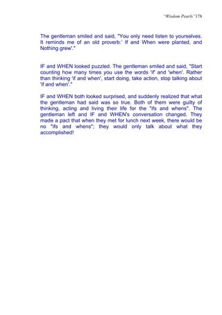 “Wisdom Pearls”178



The gentleman smiled and said, "You only need listen to yourselves.
It reminds me of an old proverb:’ If and When were planted, and
Nothing grew'."


IF and WHEN looked puzzled. The gentleman smiled and said, "Start
counting how many times you use the words 'if' and 'when'. Rather
than thinking 'if and when', start doing, take action, stop talking about
'if and when'."

IF and WHEN both looked surprised, and suddenly realized that what
the gentleman had said was so true. Both of them were guilty of
thinking, acting and living their life for the "ifs and whens". The
gentleman left and IF and WHEN's conversation changed. They
made a pact that when they met for lunch next week, there would be
no "ifs and whens"; they would only talk about what they
accomplished!
 