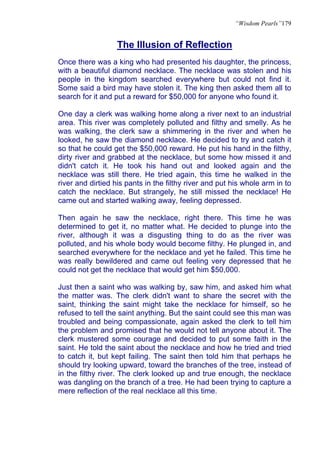 “Wisdom Pearls”179


                  The Illusion of Reflection
Once there was a king who had presented his daughter, the princess,
with a beautiful diamond necklace. The necklace was stolen and his
people in the kingdom searched everywhere but could not find it.
Some said a bird may have stolen it. The king then asked them all to
search for it and put a reward for $50,000 for anyone who found it.

One day a clerk was walking home along a river next to an industrial
area. This river was completely polluted and filthy and smelly. As he
was walking, the clerk saw a shimmering in the river and when he
looked, he saw the diamond necklace. He decided to try and catch it
so that he could get the $50,000 reward. He put his hand in the filthy,
dirty river and grabbed at the necklace, but some how missed it and
didn't catch it. He took his hand out and looked again and the
necklace was still there. He tried again, this time he walked in the
river and dirtied his pants in the filthy river and put his whole arm in to
catch the necklace. But strangely, he still missed the necklace! He
came out and started walking away, feeling depressed.

Then again he saw the necklace, right there. This time he was
determined to get it, no matter what. He decided to plunge into the
river, although it was a disgusting thing to do as the river was
polluted, and his whole body would become filthy. He plunged in, and
searched everywhere for the necklace and yet he failed. This time he
was really bewildered and came out feeling very depressed that he
could not get the necklace that would get him $50,000.

Just then a saint who was walking by, saw him, and asked him what
the matter was. The clerk didn't want to share the secret with the
saint, thinking the saint might take the necklace for himself, so he
refused to tell the saint anything. But the saint could see this man was
troubled and being compassionate, again asked the clerk to tell him
the problem and promised that he would not tell anyone about it. The
clerk mustered some courage and decided to put some faith in the
saint. He told the saint about the necklace and how he tried and tried
to catch it, but kept failing. The saint then told him that perhaps he
should try looking upward, toward the branches of the tree, instead of
in the filthy river. The clerk looked up and true enough, the necklace
was dangling on the branch of a tree. He had been trying to capture a
mere reflection of the real necklace all this time.
 