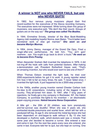 “Wisdom Pearls”181


 A winner is NOT one who NEVER FAILS, but one
               who NEVER QUITS!
In 1962, four nervous young musicians played their first
record audition for the executives of the Decca recording Company.
The executives were not impressed. While turning down this group of
musicians, one executive said, "We don't like their sound. Groups of
guitars are on the way out." The group was called The Beatles.

In 1944, Emmeline Snively, director of the Blue Book Modelling
Agency told modelling hopeful Norma Jean Baker, "You'd better learn
secretarial work or else get married." She went on and
became Marilyn Monroe.

In 1954, Jimmy Denny, manager of the Grand Ole Opry, Fired a
singer after one performance. He told him, "You ain't goin'
nowhere....son. You ought to go back to drivin' a truck." He went on
to become Elvis Presley.

When Alexander Graham Bell invented the telephone in 1876, it did
not ring off the hook with calls from potential backers. After making
a demonstration call, President Rutherford Hayes said, "That's
an amazing invention, but who would ever want to see one of them?"

When Thomas Edison invented the light bulb, he tried over
2000 experiments before he got it to work. A young reporter asked
him how it felt to fail so many times. He said, "I never failed once. I
invented the light bulb. It just happened to be a 2000-step process."

In the 1940s, another young inventor named Chester Carlson took
his idea to 20 corporations, including some of the biggest in the
country. They all turned him down. In 1947, after 7 long years of
rejections, he finally got a tiny company in Rochester, NY, the Haloid
Company, to purchase the rights to his invention -- an electrostatic
paper-copying process. Haloid became Xerox Corporation.

A little girl - the 20th of 22 children, was born prematurely
and her survival was doubtful. When she was 4 years old, she
contracted double pneumonia and scarlet fever, which left her with a
paralysed left leg. At age 9, she removed the metal leg brace she had
been dependent on and began to walk without it. By 13 she had
developed a rhythmic walk, which doctors said was a miracle. That
same year she decided to become a runner. She entered a race
and came in last. For the next few years every race she entered, she
came in last. Everyone told her to quit, but she kept on running. One
 