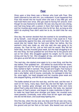 “Wisdom Pearls”183


                                Fear
Once upon a time there was a Woman who lived with Fear. She
hadn't planned to live with him, you understand. It just happened that
Fear had moved into her house when she was a very little girl, and
had lived there ever since. She got used to having him around, even
though he was fearsome to behold. He was very big and very strong,
and had long fangs with a poison in them that made her heart stop
and her muscles grow weak every time he bit her. But, as long as she
didn't do anything Fear didn't want her to do, he didn't bite her very
often.

One day, the woman decided that she wanted to do something new,
all by herself... even though she didn't know if she could do it. Fear
was adamantly against the idea, and warned her that if she tried, he
would bite her harder than he had ever bitten her before. But the
woman's mind was made up, and she said she was going to try
anyway. So, Fear bit her, just as he'd said he would. She felt her
heart stop, and her muscles grow weak, but she kept struggling to try
the new thing. So Fear grabbed her and threw her to the ground and
sat on her chest. She struggled against his weight, but he was too
strong and big for her. She struggled all day, and when night came
she gave up and fell into an exhausted sleep.

The next day, she started once again to try a new thing, and like the
day before, Fear grabbed her... but before he could throw her down,
she tripped him and *he* fell on the ground. Enraged, he leapt up and
they started to fight in earnest. They fought and fought, Fear trying to
bite her, and she trying to pin him down so he couldn't bite. But, Fear
was a wily fighter, and of course, eventually, he managed to bite her.
So, once again, her heart stopped and her muscles grew weak and
she stopped fighting, and fell into an exhausted sleep.

The battle started all over the next day, and the next, and the next. It
went on for many, many days. Each day she lost the fight, but each
day her muscles grew stronger and she learned more and more
about Fear's wiles and tricks and weak points. Her body, too, learned
the ways of Fear's poison, and began to make medicines to fight it -
to make her heart beat even stronger and faster, her muscles even
more powerful. Eventually, even when Fear bit her again and again,
she did not fall down, and could keep fighting him.

One fine day, when the sky was very blue and the air was very crisp,
and they had fought nearly all day, the Woman finally pinned Fear to
the ground and put her foot on his back. She leaned over and said
 