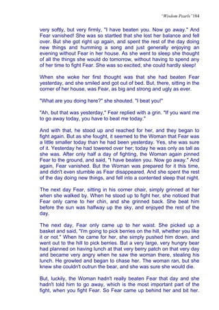 “Wisdom Pearls”184


very softly, but very firmly, "I have beaten you. Now go away." And
Fear vanished! She was so startled that she lost her balance and fell
over. But she got right up again, and spent the rest of the day doing
new things and humming a song and just generally enjoying an
evening without Fear in her house. As she went to sleep she thought
of all the things she would do tomorrow, without having to spend any
of her time to fight Fear. She was so excited, she could hardly sleep!

When she woke her first thought was that she had beaten Fear
yesterday, and she smiled and got out of bed. But, there, sitting in the
corner of her house, was Fear, as big and strong and ugly as ever.

"What are you doing here?" she shouted. "I beat you!"

"Ah, but that was yesterday," Fear replied with a grin. "If you want me
to go away today, you have to beat me today."

And with that, he stood up and reached for her, and they began to
fight again. But as she fought, it seemed to the Woman that Fear was
a little smaller today than he had been yesterday. Yes, she was sure
of it. Yesterday he had towered over her; today he was only as tall as
she was. After only half a day of fighting, the Woman again pinned
Fear to the ground, and said, "I have beaten you. Now go away." And
again, Fear vanished. But the Woman was prepared for it this time,
and didn't even stumble as Fear disappeared. And she spent the rest
of the day doing new things, and fell into a contented sleep that night.

The next day Fear, sitting in his corner chair, simply grinned at her
when she walked by. When he stood up to fight her, she noticed that
Fear only came to her chin, and she grinned back. She beat him
before the sun was halfway up the sky, and enjoyed the rest of the
day.

The next day, Fear only came up to her waist. She picked up a
basket and said, "I'm going to pick berries on the hill, whether you like
it or not." When he came for her, she simply pushed him down, and
went out to the hill to pick berries. But a very large, very hungry bear
had planned on having lunch at that very berry patch on that very day
and became very angry when he saw the woman there, stealing his
lunch. He growled and began to chase her. The woman ran, but she
knew she couldn't outrun the bear, and she was sure she would die.

But, luckily, the Woman hadn't really beaten Fear that day and she
hadn't told him to go away, which is the most important part of the
fight, when you fight Fear. So Fear came up behind her and bit her.
 