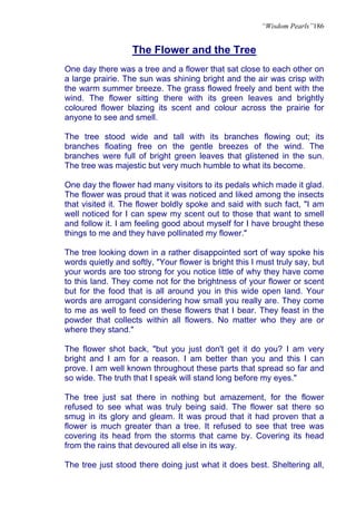 “Wisdom Pearls”186


                   The Flower and the Tree
One day there was a tree and a flower that sat close to each other on
a large prairie. The sun was shining bright and the air was crisp with
the warm summer breeze. The grass flowed freely and bent with the
wind. The flower sitting there with its green leaves and brightly
coloured flower blazing its scent and colour across the prairie for
anyone to see and smell.

The tree stood wide and tall with its branches flowing out; its
branches floating free on the gentle breezes of the wind. The
branches were full of bright green leaves that glistened in the sun.
The tree was majestic but very much humble to what its become.

One day the flower had many visitors to its pedals which made it glad.
The flower was proud that it was noticed and liked among the insects
that visited it. The flower boldly spoke and said with such fact, "I am
well noticed for I can spew my scent out to those that want to smell
and follow it. I am feeling good about myself for I have brought these
things to me and they have pollinated my flower."

The tree looking down in a rather disappointed sort of way spoke his
words quietly and softly, "Your flower is bright this I must truly say, but
your words are too strong for you notice little of why they have come
to this land. They come not for the brightness of your flower or scent
but for the food that is all around you in this wide open land. Your
words are arrogant considering how small you really are. They come
to me as well to feed on these flowers that I bear. They feast in the
powder that collects within all flowers. No matter who they are or
where they stand."

The flower shot back, "but you just don't get it do you? I am very
bright and I am for a reason. I am better than you and this I can
prove. I am well known throughout these parts that spread so far and
so wide. The truth that I speak will stand long before my eyes."

The tree just sat there in nothing but amazement, for the flower
refused to see what was truly being said. The flower sat there so
smug in its glory and gleam. It was proud that it had proven that a
flower is much greater than a tree. It refused to see that tree was
covering its head from the storms that came by. Covering its head
from the rains that devoured all else in its way.

The tree just stood there doing just what it does best. Sheltering all,
 