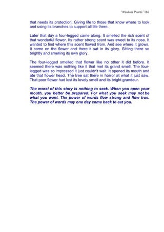 “Wisdom Pearls”187


that needs its protection. Giving life to those that know where to look
and using its branches to support all life there.

Later that day a four-legged came along. It smelled the rich scent of
that wonderful flower. Its rather strong scent was sweet to its nose. It
wanted to find where this scent flowed from. And see where it grows.
It came on the flower and there it sat in its glory. Sitting there so
brightly and smelling its own glory.

The four-legged smelled that flower like no other it did before. It
seemed there was nothing like it that met its grand smell. The four-
legged was so impressed it just couldn't wait. It opened its mouth and
ate that flower head. The tree sat there in horror at what it just saw.
That poor flower had lost its lovely smell and its bright grandeur.

The moral of this story is nothing to seek. When you open your
mouth, you better be prepared. For what you seek may not be
what you want. The power of words flow strong and flow true.
The power of words may one day come back to eat you.
 