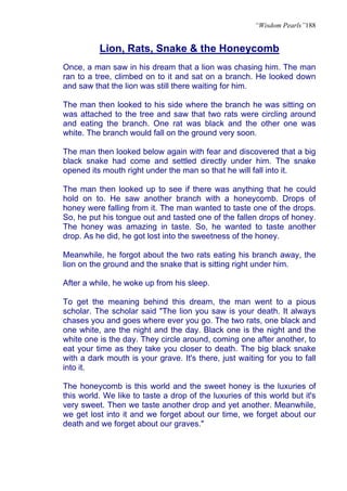 “Wisdom Pearls”188


          Lion, Rats, Snake & the Honeycomb
Once, a man saw in his dream that a lion was chasing him. The man
ran to a tree, climbed on to it and sat on a branch. He looked down
and saw that the lion was still there waiting for him.

The man then looked to his side where the branch he was sitting on
was attached to the tree and saw that two rats were circling around
and eating the branch. One rat was black and the other one was
white. The branch would fall on the ground very soon.

The man then looked below again with fear and discovered that a big
black snake had come and settled directly under him. The snake
opened its mouth right under the man so that he will fall into it.

The man then looked up to see if there was anything that he could
hold on to. He saw another branch with a honeycomb. Drops of
honey were falling from it. The man wanted to taste one of the drops.
So, he put his tongue out and tasted one of the fallen drops of honey.
The honey was amazing in taste. So, he wanted to taste another
drop. As he did, he got lost into the sweetness of the honey.

Meanwhile, he forgot about the two rats eating his branch away, the
lion on the ground and the snake that is sitting right under him.

After a while, he woke up from his sleep.

To get the meaning behind this dream, the man went to a pious
scholar. The scholar said "The lion you saw is your death. It always
chases you and goes where ever you go. The two rats, one black and
one white, are the night and the day. Black one is the night and the
white one is the day. They circle around, coming one after another, to
eat your time as they take you closer to death. The big black snake
with a dark mouth is your grave. It's there, just waiting for you to fall
into it.

The honeycomb is this world and the sweet honey is the luxuries of
this world. We like to taste a drop of the luxuries of this world but it's
very sweet. Then we taste another drop and yet another. Meanwhile,
we get lost into it and we forget about our time, we forget about our
death and we forget about our graves."
 