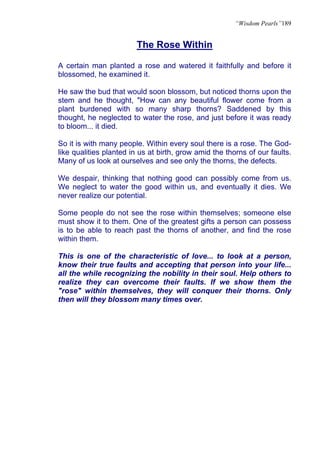 “Wisdom Pearls”189


                        The Rose Within

A certain man planted a rose and watered it faithfully and before it
blossomed, he examined it.

He saw the bud that would soon blossom, but noticed thorns upon the
stem and he thought, "How can any beautiful flower come from a
plant burdened with so many sharp thorns? Saddened by this
thought, he neglected to water the rose, and just before it was ready
to bloom... it died.

So it is with many people. Within every soul there is a rose. The God-
like qualities planted in us at birth, grow amid the thorns of our faults.
Many of us look at ourselves and see only the thorns, the defects.

We despair, thinking that nothing good can possibly come from us.
We neglect to water the good within us, and eventually it dies. We
never realize our potential.

Some people do not see the rose within themselves; someone else
must show it to them. One of the greatest gifts a person can possess
is to be able to reach past the thorns of another, and find the rose
within them.

This is one of the characteristic of love... to look at a person,
know their true faults and accepting that person into your life...
all the while recognizing the nobility in their soul. Help others to
realize they can overcome their faults. If we show them the
"rose" within themselves, they will conquer their thorns. Only
then will they blossom many times over.
 