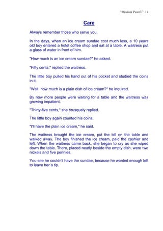 “Wisdom Pearls” 19


                                  Care
                                  U




Always remember those who serve you.

In the days, when an ice cream sundae cost much less, a 10 years
old boy entered a hotel coffee shop and sat at a table. A waitress put
a glass of water in front of him.

"How much is an ice cream sundae?" he asked.

"Fifty cents," replied the waitress.

The little boy pulled his hand out of his pocket and studied the coins
in it.

"Well, how much is a plain dish of ice cream?" he inquired.

By now more people were waiting for a table and the waitress was
growing impatient.

"Thirty-five cents," she brusquely replied.

The little boy again counted his coins.

"I'll have the plain ice cream," he said.

The waitress brought the ice cream, put the bill on the table and
walked away. The boy finished the ice cream, paid the cashier and
left. When the waitress came back, she began to cry as she wiped
down the table. There, placed neatly beside the empty dish, were two
nickels and five pennies.

You see he couldn't have the sundae, because he wanted enough left
to leave her a tip.
 