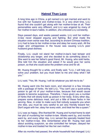 “Wisdom Pearls”190


                       Hatred Than Love
A long time ago in China, a girl named Li-Li got married and went to
live with her husband and mother-in-law. In a very short time, Li-Li
found that she couldn't get along with her mother-in-law at all. Their
personalities were very different, and Li-Li was angered by many of
her mother-in-law's habits. In addition, she criticized Li-Li constantly.

Days passed days, and weeks passed weeks. Li-Li and her mother-
in-law never stopped arguing and fighting. But what made the
situation even worse was that, according to ancient Chinese tradition,
Li-Li had to bow to her mother-in-law and obey her every wish. All the
anger and unhappiness in the house was causing Li-Li's poor
husband great distress.

Finally, Li-Li could not stand her mother-in-law's bad temper and
dictatorship any longer, and she decided to do something about it.
She went to see her father's good friend, Mr. Huang, who sold herbs.
She told him the situation and asked if he would give her some
poison, so that she could solve the problem once and for all.

Mr. Huang thought for a while, and finally said, "Li-Li, I will help you
solve your problem, but you must listen to me and obey what I tell
you."

Li-Li said, "Yes, Mr. Huang, I will do whatever you tell me to do."

Mr. Huang went into the back room, and returned in a few minutes
with a package of herbs. He told Li-Li, "You can't use a quick-acting
poison to get rid of your mother-in-law, because that would cause
people to become suspicious. Therefore, I have given you a number
of herbs that will slowly build up poison in her body. Every other day,
prepare some delicious meal, and put a little of these herbs in her
serving. Now, in order to make sure that nobody suspects you when
she dies, you must be very careful to act very friendly toward her.
Don't argue with her, obey her every wish, and treat her like a queen."

Li-Li was so happy. She thanked Mr. Huang and hurried home to start
her plot of murdering her mother-in-law. Weeks went by, and months
went by, and every other day, Li-Li served the specially treated food
to her mother-in-law. She remembered what Mr. Huang had said
about avoiding suspicion, so she controlled her temper, obeyed her
mother-in-law and treated her like her own mother.

After six months had passed, the whole household had changed. Li-Li
 