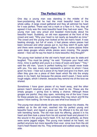 “Wisdom Pearls”192


                       The Perfect Heart
One day a young man was standing in the middle of the
town proclaiming that he had the most beautiful heart in the
whole valley. A large crowd gathered and they all admired his heart
for it was perfect. There was not a mark or a flaw in it. Yes, they all
agreed it truly was the most beautiful heart they had ever seen. The
young man was very proud and boasted more loudly about his
beautiful heart. Suddenly, an old man appeared at the front of the
crowd and said, "Why your heart is not nearly as beautiful as mine."
The crowd and the young man looked at the old man's heart. It was
beating strongly, but full of scars, it had places where pieces had
been removed and other pieces put in, but they didn't fit quite right
and there were several jagged edges. In fact, in some places there
were deep gouges where whole pieces were missing. The people
stared -- how can he say his heart is more beautiful, they thought?

The young man looked at the old man's heart and saw its state and
laughed. "You must be joking," he said. "Compare your heart with
mine, mine is perfect and yours is a mess of scars and tears." "Yes,"
said the old man, "yours is perfect looking but I would never trade
with you. You see, every scar represents a person to whom I have
given my love - I tear out a piece of my heart and give it to them, and
often they give me a piece of their heart which fits into the empty
place in my heart, but because the pieces aren't exact, I have some
rough edges, which I cherish, because they remind me of the love we
shared.

Sometimes I have given pieces of my heart away, and the other
person hasn't returned a piece of his heart to me. These are the
empty gouges -- giving love is taking a chance. Although these
gouges are painful, they stay open, reminding me of the love I have
for these people too, and I hope someday they may return and fill the
space I have waiting. So now do you see what true beauty is?"

The young man stood silently with tears running down his cheeks. He
walked up to the old man, reached into his perfect young and
beautiful heart, and ripped a piece out. He offered it to the old man
with trembling hands. The old man took his offering, placed it in his
heart and then took a piece from his old scarred heart and placed it in
the wound in the young man's heart. It fit, but not perfectly, as there
were some jagged edges. The young man looked at his heart, not
perfect anymore but more beautiful than ever, since love from the old
man's heart flowed into his. They embraced and walked away side by
side.
 