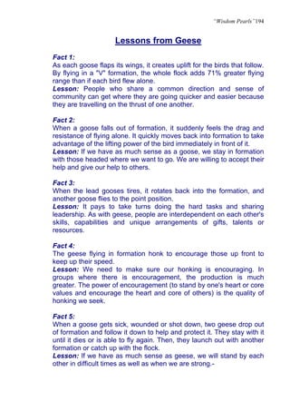 “Wisdom Pearls”194


                      Lessons from Geese
Fact 1:
As each goose flaps its wings, it creates uplift for the birds that follow.
By flying in a "V" formation, the whole flock adds 71% greater flying
range than if each bird flew alone.
Lesson: People who share a common direction and sense of
community can get where they are going quicker and easier because
they are travelling on the thrust of one another.

Fact 2:
When a goose falls out of formation, it suddenly feels the drag and
resistance of flying alone. It quickly moves back into formation to take
advantage of the lifting power of the bird immediately in front of it.
Lesson: If we have as much sense as a goose, we stay in formation
with those headed where we want to go. We are willing to accept their
help and give our help to others.

Fact 3:
When the lead gooses tires, it rotates back into the formation, and
another goose flies to the point position.
Lesson: It pays to take turns doing the hard tasks and sharing
leadership. As with geese, people are interdependent on each other's
skills, capabilities and unique arrangements of gifts, talents or
resources.

Fact 4:
The geese flying in formation honk to encourage those up front to
keep up their speed.
Lesson: We need to make sure our honking is encouraging. In
groups where there is encouragement, the production is much
greater. The power of encouragement (to stand by one's heart or core
values and encourage the heart and core of others) is the quality of
honking we seek.

Fact 5:
When a goose gets sick, wounded or shot down, two geese drop out
of formation and follow it down to help and protect it. They stay with it
until it dies or is able to fly again. Then, they launch out with another
formation or catch up with the flock.
Lesson: If we have as much sense as geese, we will stand by each
other in difficult times as well as when we are strong.-
 