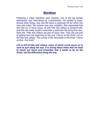 “Wisdom Pearls”195


                              Marathon
Following a major marathon race recently, one of the top female
participants was interviewed by a sportswriter. He wanted to know,
among other things, how she felt about a particular hill for which this
race was noted. Her answer was very insightful. She responded that
she had run in many races, all with hills and valleys to contend with,
and that she really couldn't remember a particular hill during this race.
Said she, "Hills and valleys are part of every race. They are just part
of getting from the beginning to the end. I focus on the finish, not on
the hills and valleys. The course of the race leads to the finish. I focus
on that - the finish."

Life is full of hills and valleys, some of which could cause us to
want to quit along the way. It is during these times that we need
to check our focus and remember that it needs to be on the
finish, not the difficulties along the way.
 