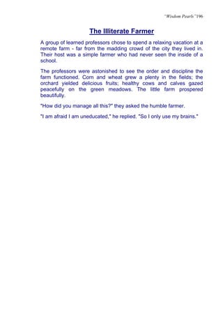 “Wisdom Pearls”196


                     The Illiterate Farmer
A group of learned professors chose to spend a relaxing vacation at a
remote farm - far from the madding crowd of the city they lived in.
Their host was a simple farmer who had never seen the inside of a
school.

The professors were astonished to see the order and discipline the
farm functioned. Corn and wheat grew a plenty in the fields; the
orchard yielded delicious fruits; healthy cows and calves gazed
peacefully on the green meadows. The little farm prospered
beautifully.

"How did you manage all this?" they asked the humble farmer.

"I am afraid I am uneducated," he replied. "So I only use my brains."
 