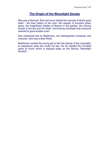 “Wisdom Pearls”197


          The Origin of the Moonlight Sonata

She was a blind girl. She had never beheld the marvels of God's good
earth - the blue waters of the river, the carpets of luxuriant green
grass, the magnificent display of flowers in the garden, the moving
clouds in the sky and the silver, shimmering moonlight that everyone
seemed to grow ecstatic over!

She mentioned this to Beethoven, the distinguished composer and
musician, who was a dear friend.

Beethoven wanted the young girl to feel the beauty of the moonlight,
to experience what she could not see. So he created the immortal
piece of music which is enjoyed today as the famous "Moonlight
Sonata"!
 
