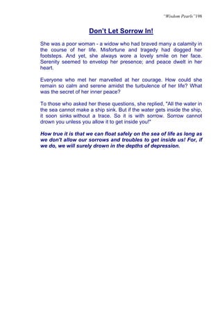“Wisdom Pearls”198


                     Don’t Let Sorrow In!
She was a poor woman - a widow who had braved many a calamity in
the course of her life. Misfortune and tragedy had dogged her
footsteps. And yet, she always wore a lovely smile on her face.
Serenity seemed to envelop her presence; and peace dwelt in her
heart.

Everyone who met her marvelled at her courage. How could she
remain so calm and serene amidst the turbulence of her life? What
was the secret of her inner peace?

To those who asked her these questions, she replied, "All the water in
the sea cannot make a ship sink. But if the water gets inside the ship,
it soon sinks without a trace. So it is with sorrow. Sorrow cannot
drown you unless you allow it to get inside you!"

How true it is that we can float safely on the sea of life as long as
we don't allow our sorrows and troubles to get inside us! For, if
we do, we will surely drown in the depths of depression.
 