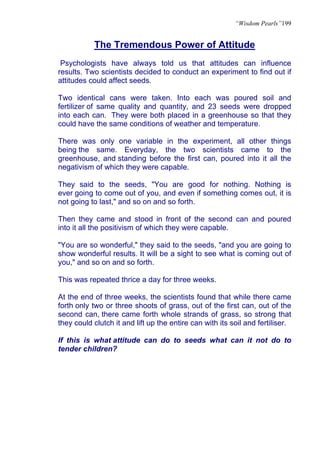 “Wisdom Pearls”199


           The Tremendous Power of Attitude
 Psychologists have always told us that attitudes can influence
results. Two scientists decided to conduct an experiment to find out if
attitudes could affect seeds.

Two identical cans were taken. Into each was poured soil and
fertilizer of same quality and quantity, and 23 seeds were dropped
into each can. They were both placed in a greenhouse so that they
could have the same conditions of weather and temperature.

There was only one variable in the experiment, all other things
being the same. Everyday, the two scientists came to the
greenhouse, and standing before the first can, poured into it all the
negativism of which they were capable.

They said to the seeds, "You are good for nothing. Nothing is
ever going to come out of you, and even if something comes out, it is
not going to last," and so on and so forth.

Then they came and stood in front of the second can and poured
into it all the positivism of which they were capable.

"You are so wonderful," they said to the seeds, "and you are going to
show wonderful results. It will be a sight to see what is coming out of
you," and so on and so forth.

This was repeated thrice a day for three weeks.

At the end of three weeks, the scientists found that while there came
forth only two or three shoots of grass, out of the first can, out of the
second can, there came forth whole strands of grass, so strong that
they could clutch it and lift up the entire can with its soil and fertiliser.

If this is what attitude can do to seeds what can it not do to
tender children?
 