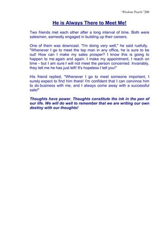 “Wisdom Pearls”200


             He is Always There to Meet Me!
Two friends met each other after a long interval of time. Both were
salesmen, earnestly engaged in building up their careers.

One of them was downcast. "I'm doing very well," he said ruefully.
"Whenever I go to meet the top man in any office, he is sure to be
out! How can I make my sales prosper? I know this is going to
happen to me again and again. I make my appointment, I reach on
time - but I am sure I will not meet the person concerned. Invariably,
they tell me he has just left! It's hopeless I tell you!"

His friend replied, "Whenever I go to meet someone important, I
surely expect to find him there! I'm confident that I can convince him
to do business with me, and I always come away with a successful
sale!"

Thoughts have power. Thoughts constitute the ink in the pen of
our life. We will do well to remember that we are writing our own
destiny with our thoughts!
 